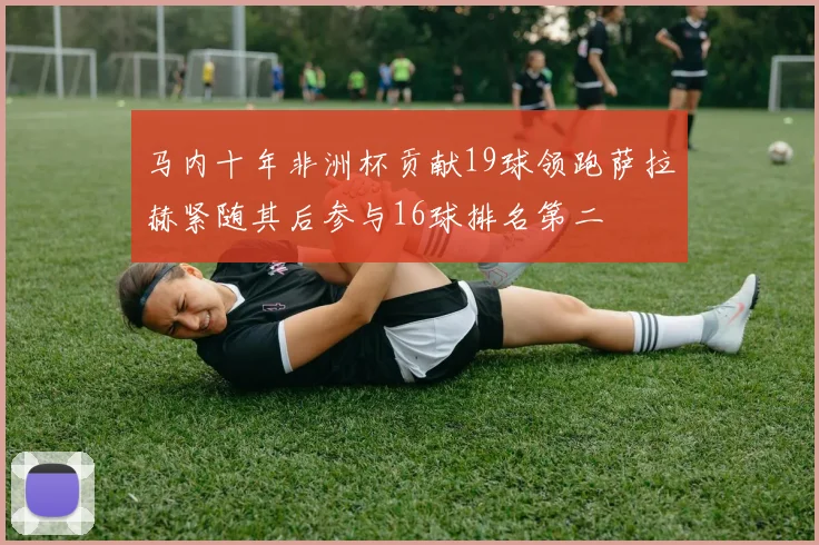 马内十年非洲杯贡献19球领跑萨拉赫紧随其后参与16球排名第二