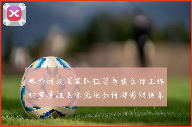 略伦特谈国家队征召与俱乐部工作的重要性表示无论如何都感到快乐