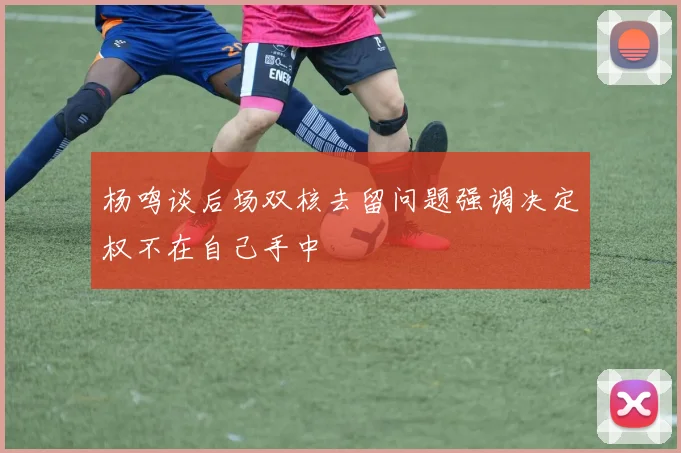 杨鸣谈后场双核去留问题强调决定权不在自己手中