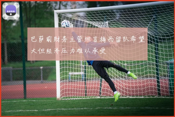 巴萨前财务主管坦言梅西留队希望大但经济压力难以承受