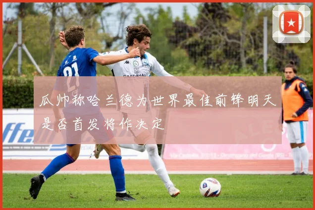 瓜帅称哈兰德为世界最佳前锋明天是否首发将作决定