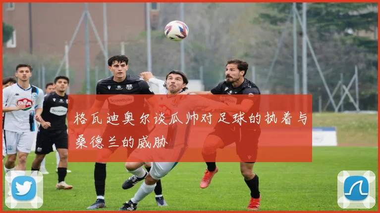 格瓦迪奥尔谈瓜帅对足球的执着与桑德兰的威胁