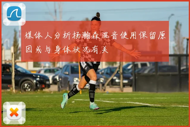媒体人分析杨瀚森混音使用保留原因或与身体状况有关