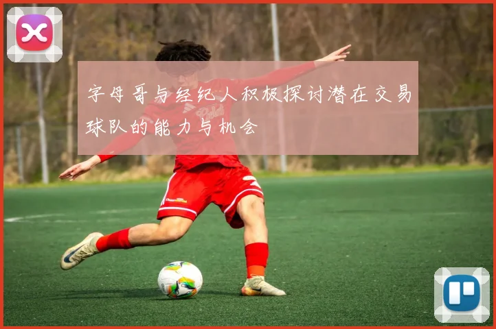 字母哥与经纪人积极探讨潜在交易球队的能力与机会