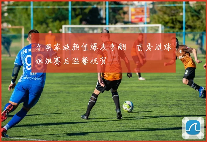 李明家族颜值爆表李嗣镕首秀进球姐姐赛后温馨祝贺