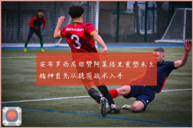 安布罗西尼称赞阿莱格里重塑米兰精神首先从稳固战术入手