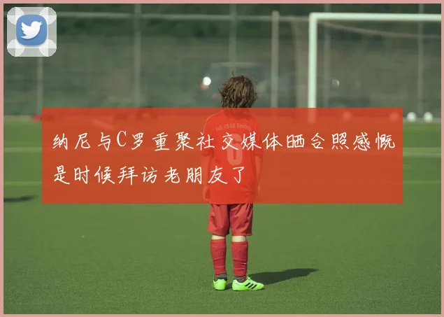 纳尼与C罗重聚社交媒体晒合照感慨是时候拜访老朋友了