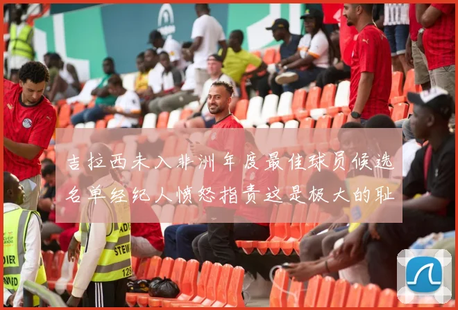 吉拉西未入非洲年度最佳球员候选名单经纪人愤怒指责这是极大的耻辱