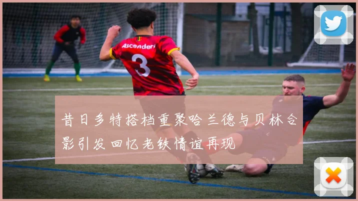 昔日多特搭档重聚哈兰德与贝林合影引发回忆老铁情谊再现
