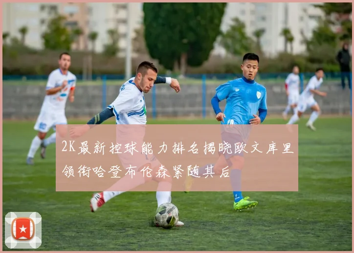 2K最新控球能力排名揭晓欧文库里领衔哈登布伦森紧随其后