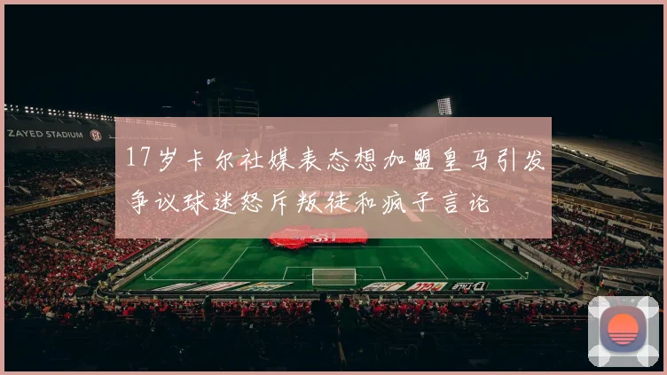 17岁卡尔社媒表态想加盟皇马引发争议球迷怒斥叛徒和疯子言论