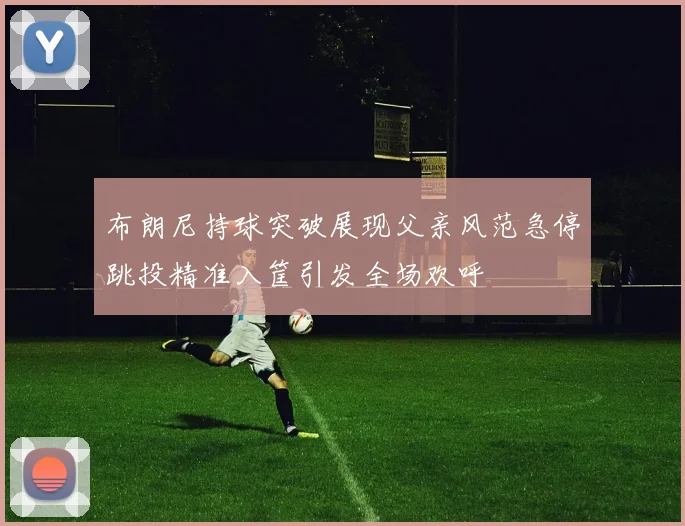 布朗尼持球突破展现父亲风范急停跳投精准入筐引发全场欢呼