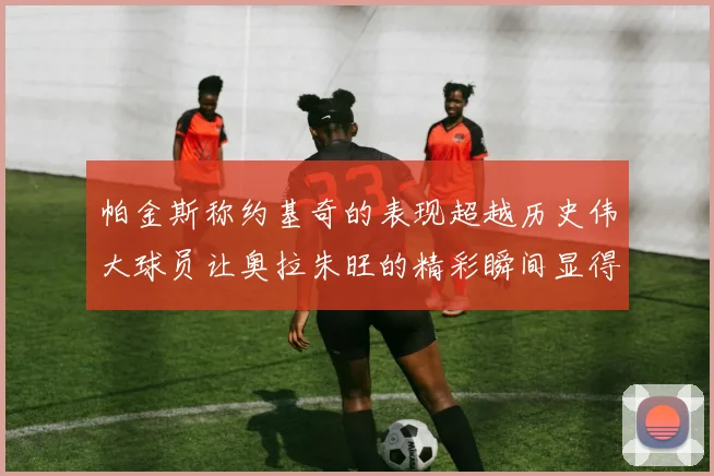 帕金斯称约基奇的表现超越历史伟大球员让奥拉朱旺的精彩瞬间显得平凡
