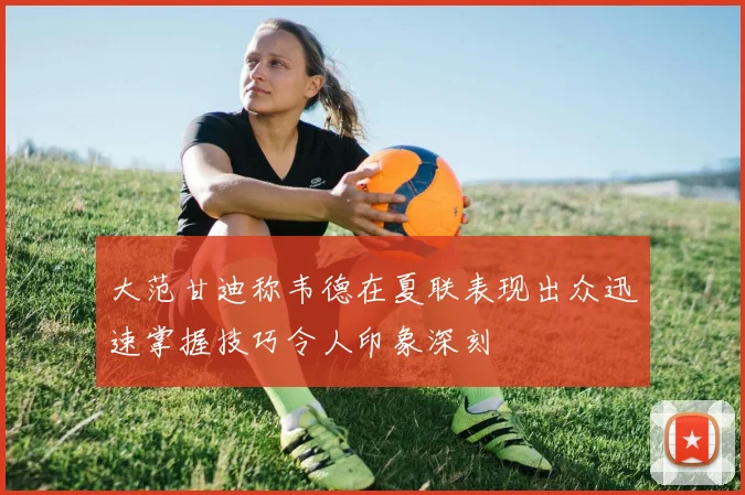 大范甘迪称韦德在夏联表现出众迅速掌握技巧令人印象深刻
