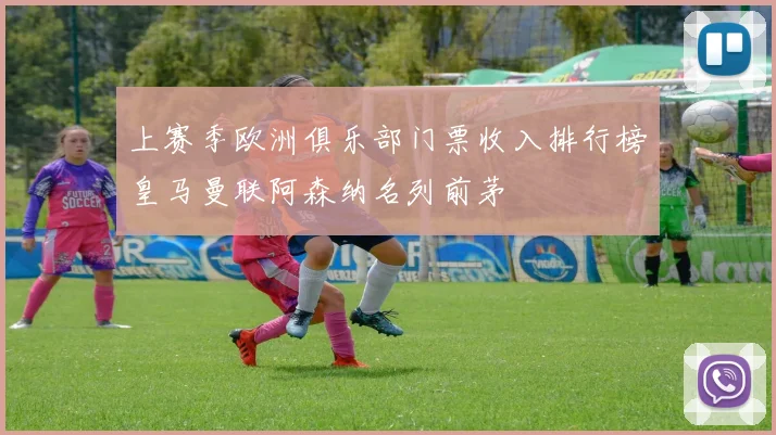 上赛季欧洲俱乐部门票收入排行榜皇马曼联阿森纳名列前茅