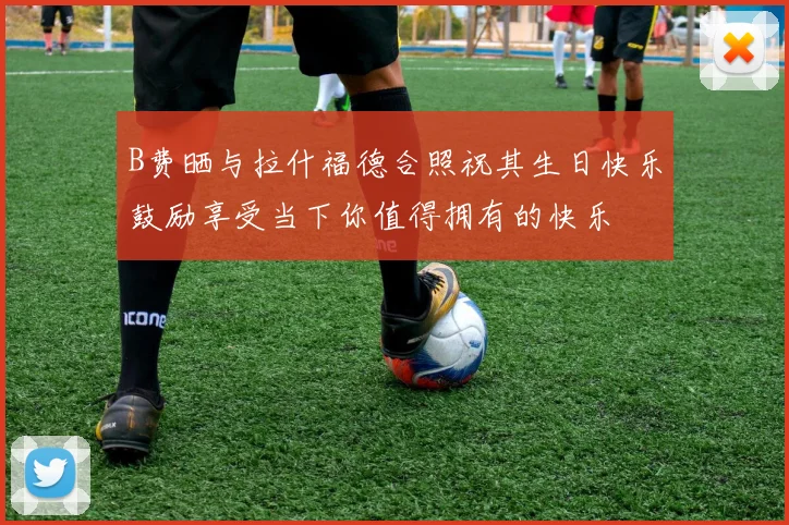 B费晒与拉什福德合照祝其生日快乐鼓励享受当下你值得拥有的快乐