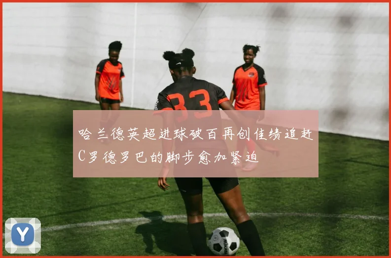 哈兰德英超进球破百再创佳绩追赶C罗德罗巴的脚步愈加紧迫