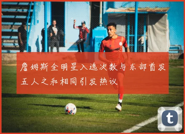 詹姆斯全明星入选次数与东部首发五人之和相同引发热议