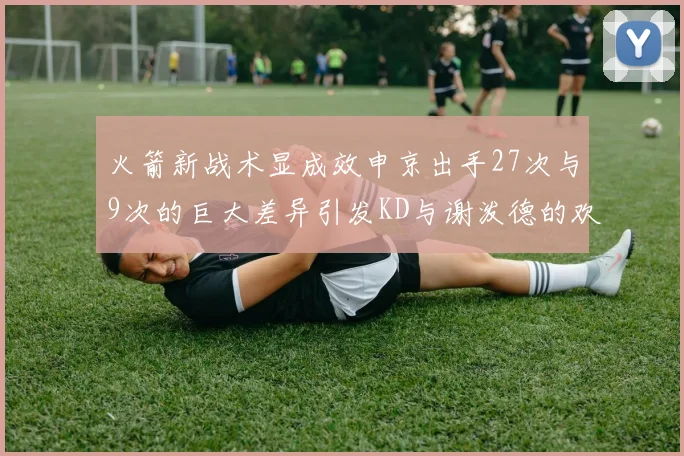 火箭新战术显成效申京出手27次与9次的巨大差异引发KD与谢泼德的欢笑