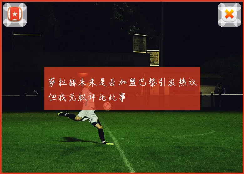 萨拉赫未来是否加盟巴黎引发热议但我无权评论此事