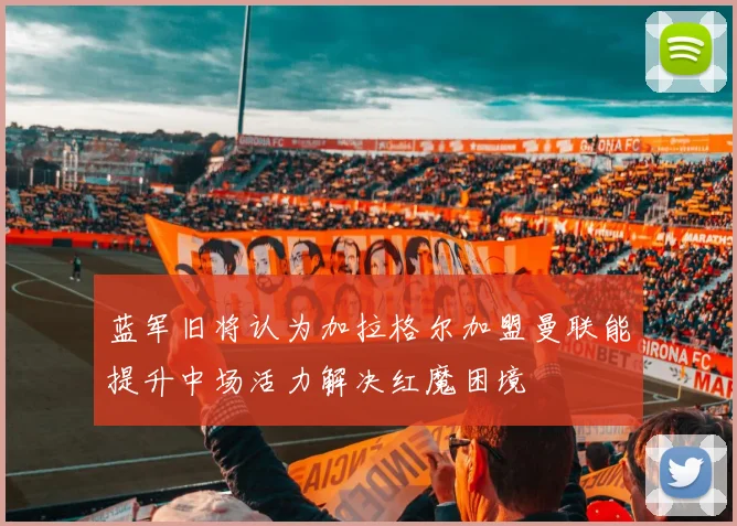 蓝军旧将认为加拉格尔加盟曼联能提升中场活力解决红魔困境