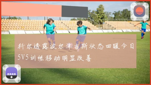 科尔透露波尔津吉斯状态回暖今日5V5训练移动明显改善
