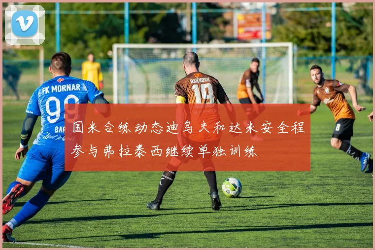国米合练动态迪乌夫和达米安全程参与弗拉泰西继续单独训练
