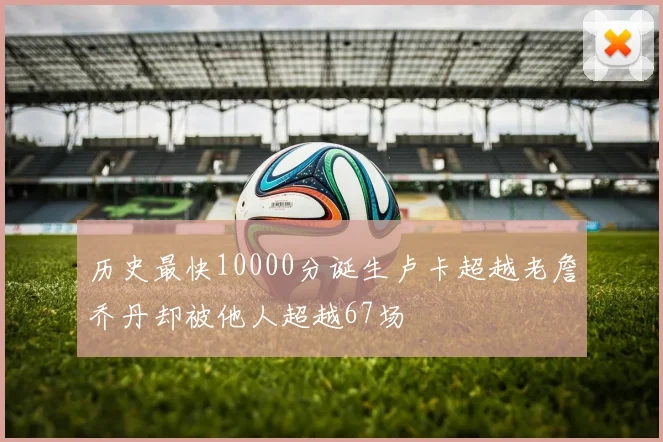 历史最快10000分诞生卢卡超越老詹乔丹却被他人超越67场
