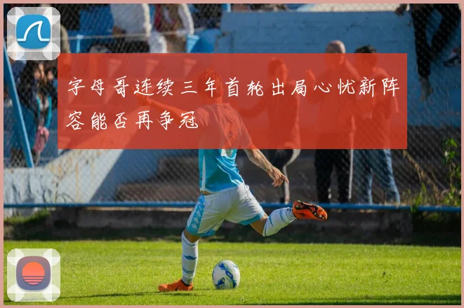 字母哥连续三年首轮出局心忧新阵容能否再争冠