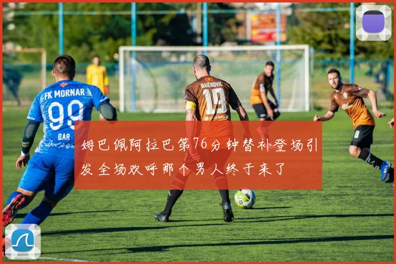 姆巴佩阿拉巴第76分钟替补登场引发全场欢呼那个男人终于来了