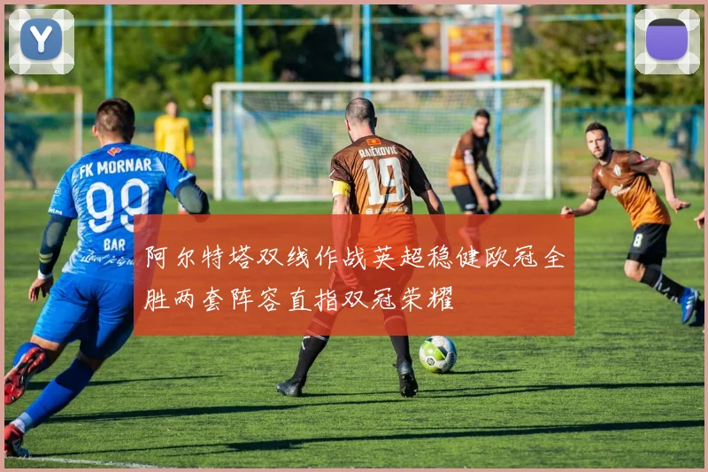 阿尔特塔双线作战英超稳健欧冠全胜两套阵容直指双冠荣耀